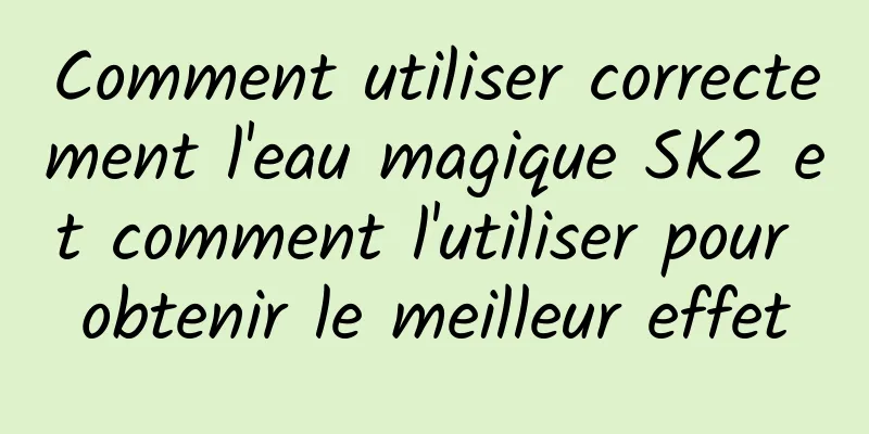 Comment utiliser correctement l'eau magique SK2 et comment l'utiliser pour obtenir le meilleur effet