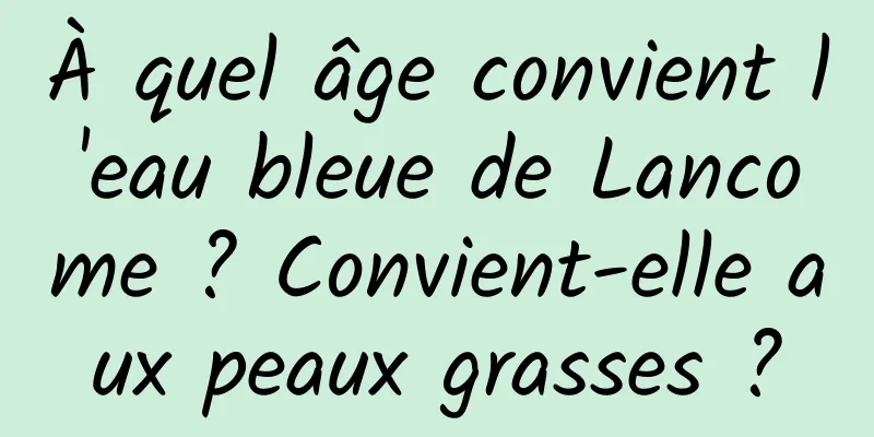 À quel âge convient l'eau bleue de Lancome ? Convient-elle aux peaux grasses ?