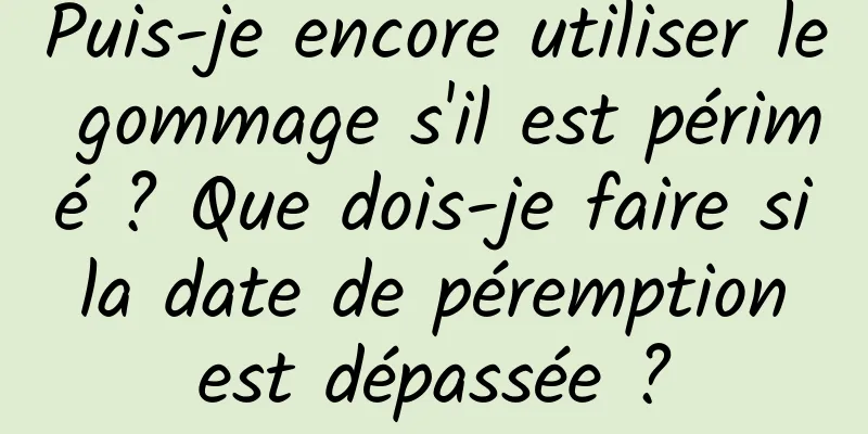 Puis-je encore utiliser le gommage s'il est périmé ? Que dois-je faire si la date de péremption est dépassée ?