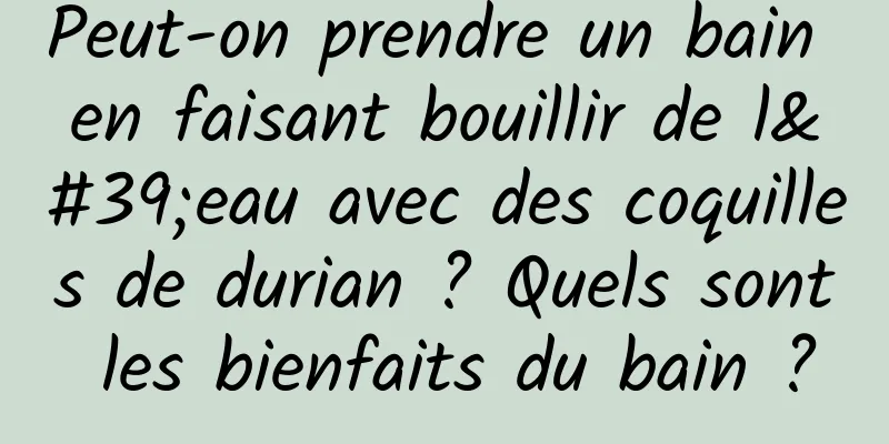 Peut-on prendre un bain en faisant bouillir de l'eau avec des coquilles de durian ? Quels sont les bienfaits du bain ?