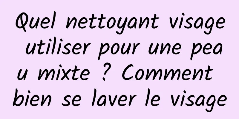 Quel nettoyant visage utiliser pour une peau mixte ? Comment bien se laver le visage