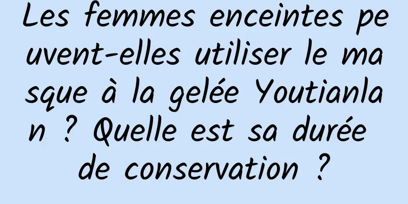 Les femmes enceintes peuvent-elles utiliser le masque à la gelée Youtianlan ? Quelle est sa durée de conservation ?