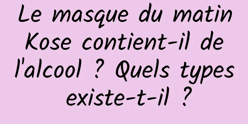 Le masque du matin Kose contient-il de l'alcool ? Quels types existe-t-il ?