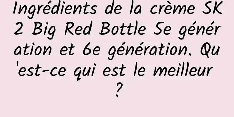 Ingrédients de la crème SK2 Big Red Bottle 5e génération et 6e génération. Qu'est-ce qui est le meilleur ?
