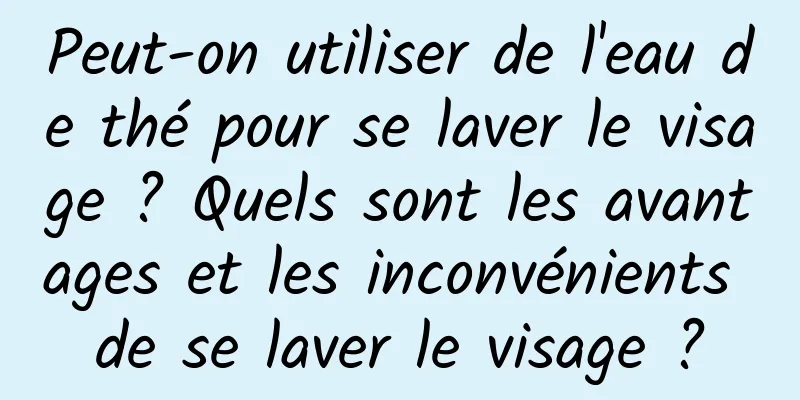 Peut-on utiliser de l'eau de thé pour se laver le visage ? Quels sont les avantages et les inconvénients de se laver le visage ?
