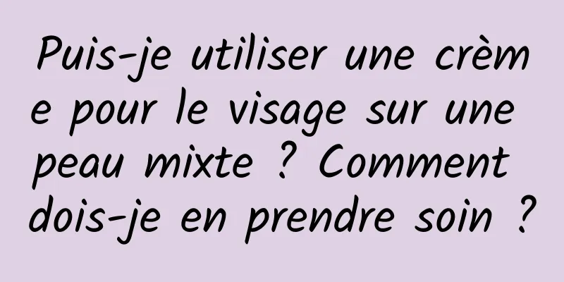 Puis-je utiliser une crème pour le visage sur une peau mixte ? Comment dois-je en prendre soin ?