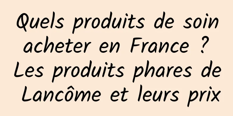 Quels produits de soin acheter en France ? Les produits phares de Lancôme et leurs prix