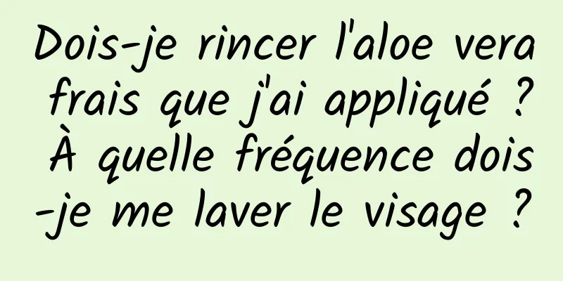Dois-je rincer l'aloe vera frais que j'ai appliqué ? À quelle fréquence dois-je me laver le visage ?