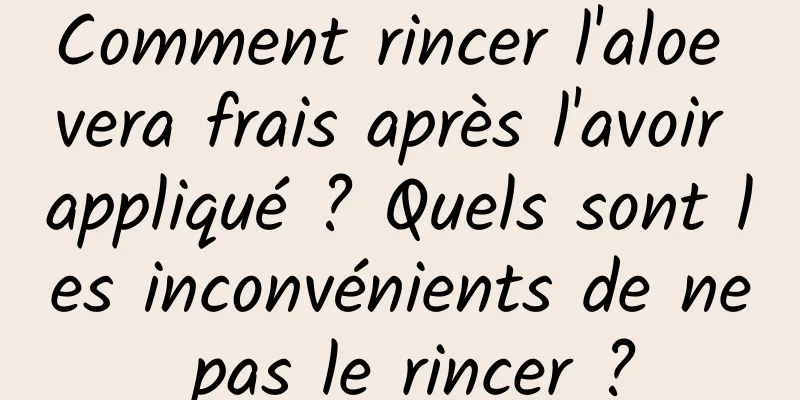 Comment rincer l'aloe vera frais après l'avoir appliqué ? Quels sont les inconvénients de ne pas le rincer ?