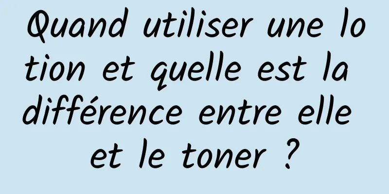 Quand utiliser une lotion et quelle est la différence entre elle et le toner ?