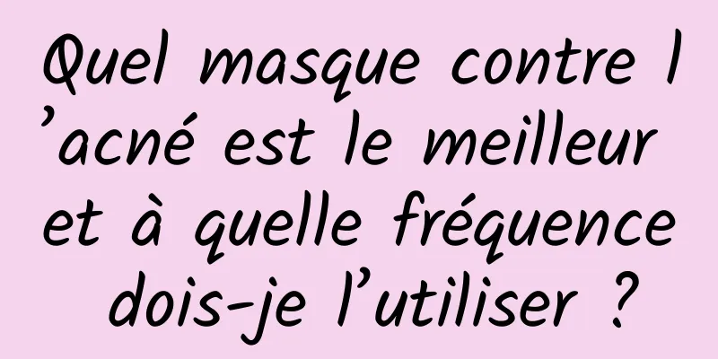 Quel masque contre l’acné est le meilleur et à quelle fréquence dois-je l’utiliser ?