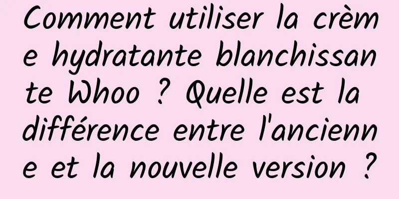 Comment utiliser la crème hydratante blanchissante Whoo ? Quelle est la différence entre l'ancienne et la nouvelle version ?