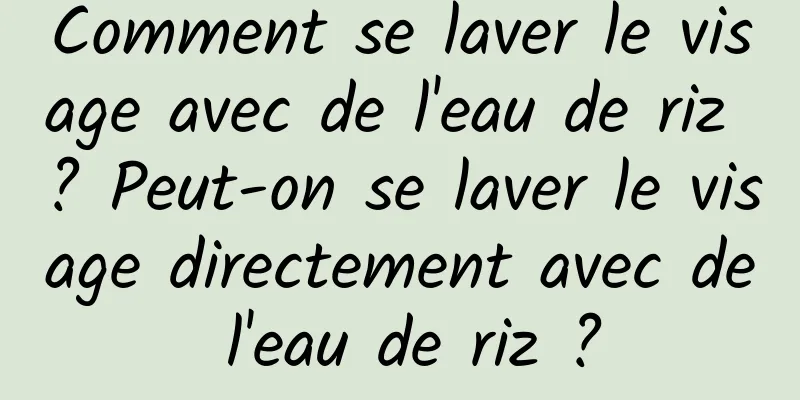 Comment se laver le visage avec de l'eau de riz ? Peut-on se laver le visage directement avec de l'eau de riz ?