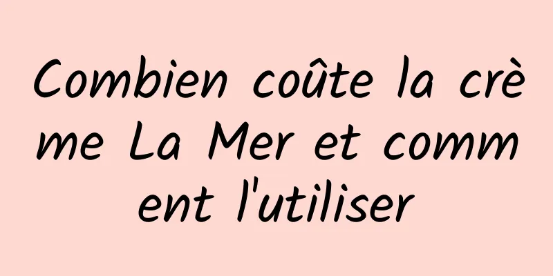 Combien coûte la crème La Mer et comment l'utiliser