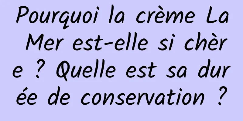 Pourquoi la crème La Mer est-elle si chère ? Quelle est sa durée de conservation ?