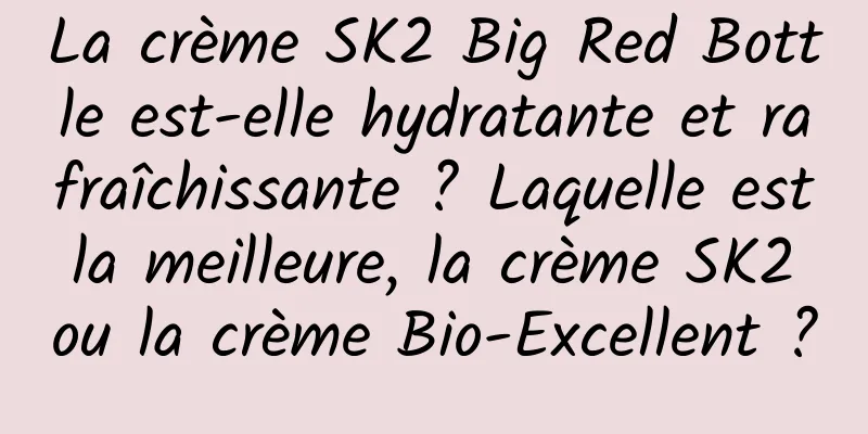 La crème SK2 Big Red Bottle est-elle hydratante et rafraîchissante ? Laquelle est la meilleure, la crème SK2 ou la crème Bio-Excellent ?
