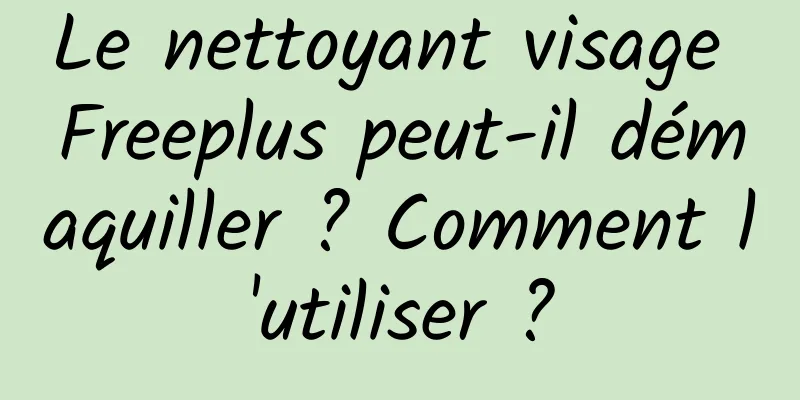 Le nettoyant visage Freeplus peut-il démaquiller ? Comment l'utiliser ?
