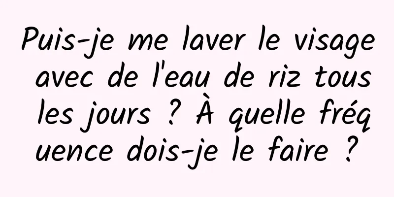 Puis-je me laver le visage avec de l'eau de riz tous les jours ? À quelle fréquence dois-je le faire ?