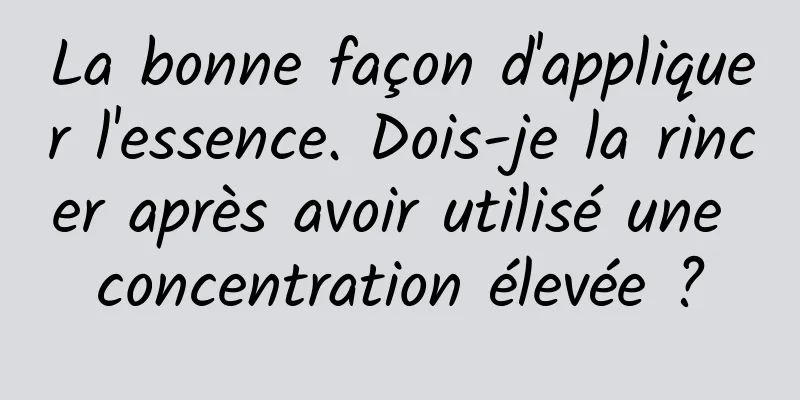 La bonne façon d'appliquer l'essence. Dois-je la rincer après avoir utilisé une concentration élevée ?