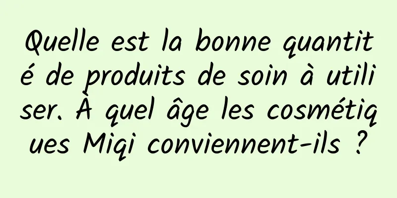 Quelle est la bonne quantité de produits de soin à utiliser. À quel âge les cosmétiques Miqi conviennent-ils ?