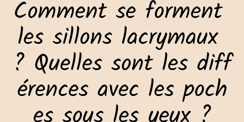 Comment se forment les sillons lacrymaux ? Quelles sont les différences avec les poches sous les yeux ?