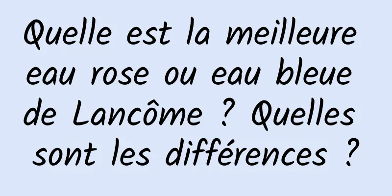 Quelle est la meilleure eau rose ou eau bleue de Lancôme ? Quelles sont les différences ?