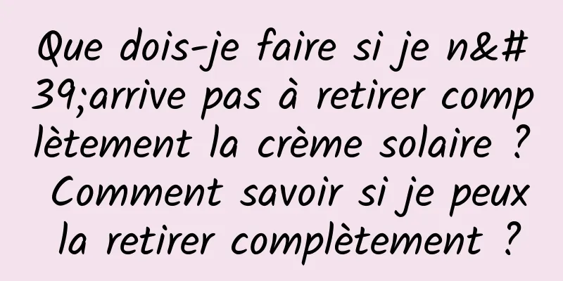 Que dois-je faire si je n'arrive pas à retirer complètement la crème solaire ? Comment savoir si je peux la retirer complètement ?
