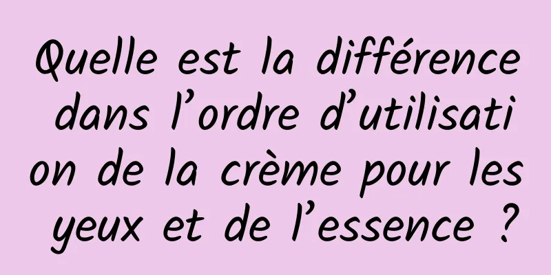 Quelle est la différence dans l’ordre d’utilisation de la crème pour les yeux et de l’essence ?