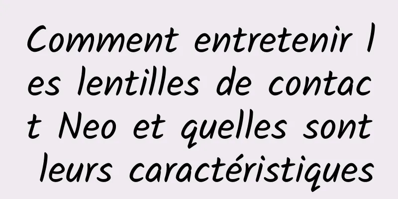 Comment entretenir les lentilles de contact Neo et quelles sont leurs caractéristiques