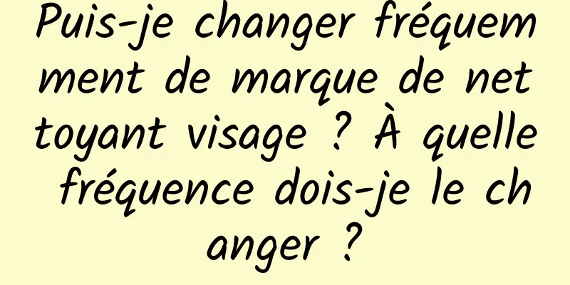 Puis-je changer fréquemment de marque de nettoyant visage ? À quelle fréquence dois-je le changer ?