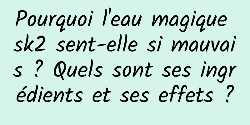 Pourquoi l'eau magique sk2 sent-elle si mauvais ? Quels sont ses ingrédients et ses effets ?
