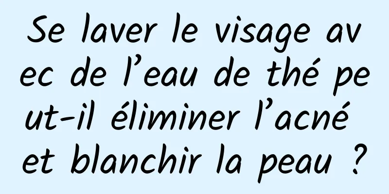 Se laver le visage avec de l’eau de thé peut-il éliminer l’acné et blanchir la peau ?