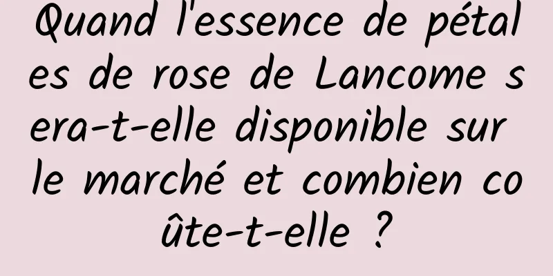 Quand l'essence de pétales de rose de Lancome sera-t-elle disponible sur le marché et combien coûte-t-elle ?
