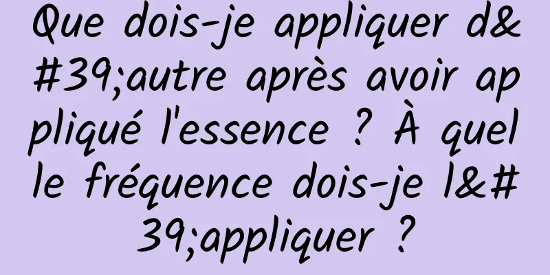 Que dois-je appliquer d'autre après avoir appliqué l'essence ? À quelle fréquence dois-je l'appliquer ?