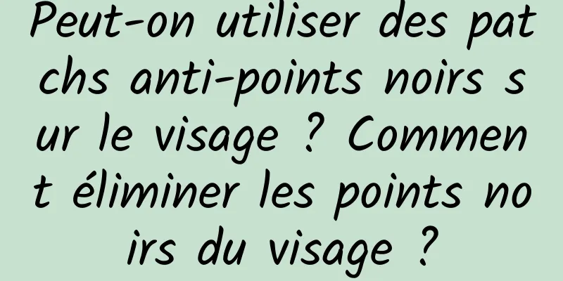 Peut-on utiliser des patchs anti-points noirs sur le visage ? Comment éliminer les points noirs du visage ?