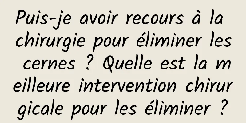 Puis-je avoir recours à la chirurgie pour éliminer les cernes ? Quelle est la meilleure intervention chirurgicale pour les éliminer ?