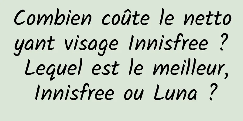 Combien coûte le nettoyant visage Innisfree ? Lequel est le meilleur, Innisfree ou Luna ?