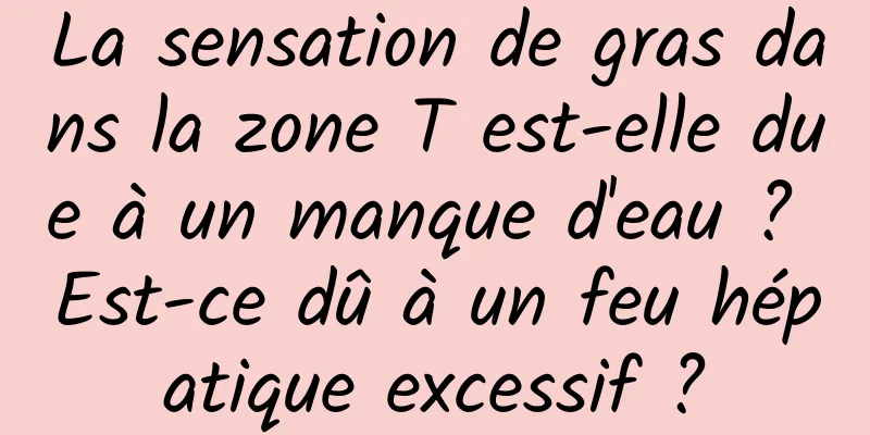 La sensation de gras dans la zone T est-elle due à un manque d'eau ? Est-ce dû à un feu hépatique excessif ?