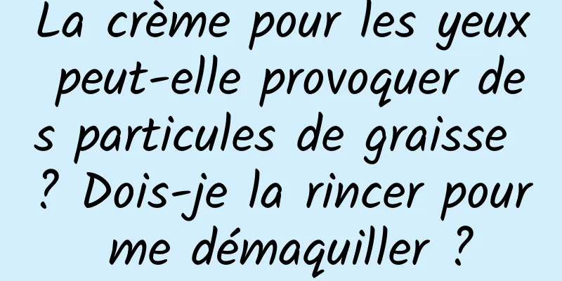 La crème pour les yeux peut-elle provoquer des particules de graisse ? Dois-je la rincer pour me démaquiller ?