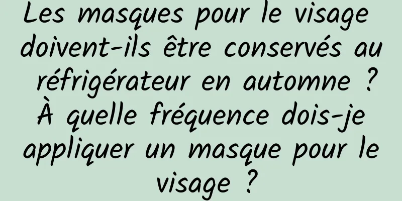 Les masques pour le visage doivent-ils être conservés au réfrigérateur en automne ? À quelle fréquence dois-je appliquer un masque pour le visage ?