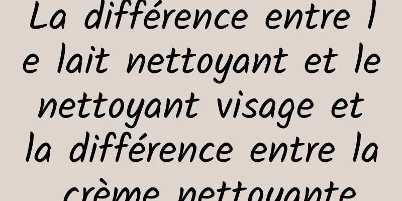 La différence entre le lait nettoyant et le nettoyant visage et la différence entre la crème nettoyante