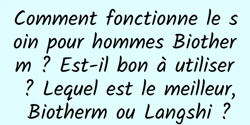 Comment fonctionne le soin pour hommes Biotherm ? Est-il bon à utiliser ? Lequel est le meilleur, Biotherm ou Langshi ?