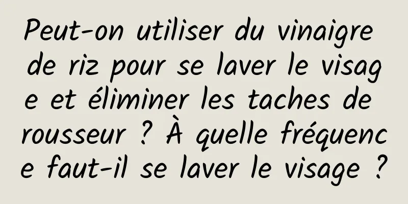 Peut-on utiliser du vinaigre de riz pour se laver le visage et éliminer les taches de rousseur ? À quelle fréquence faut-il se laver le visage ?