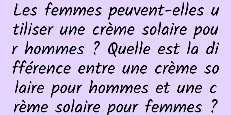 Les femmes peuvent-elles utiliser une crème solaire pour hommes ? Quelle est la différence entre une crème solaire pour hommes et une crème solaire pour femmes ?