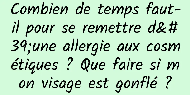 Combien de temps faut-il pour se remettre d'une allergie aux cosmétiques ? Que faire si mon visage est gonflé ?