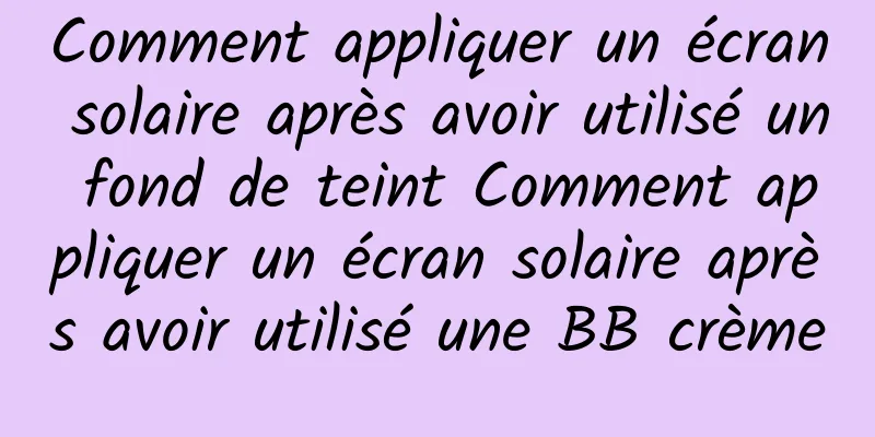 Comment appliquer un écran solaire après avoir utilisé un fond de teint Comment appliquer un écran solaire après avoir utilisé une BB crème