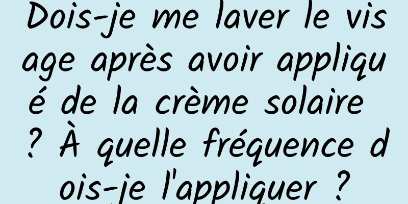 Dois-je me laver le visage après avoir appliqué de la crème solaire ? À quelle fréquence dois-je l'appliquer ?