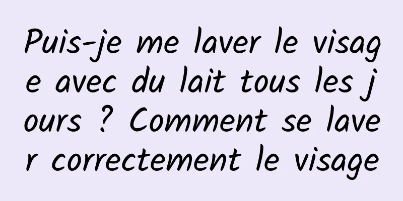 Puis-je me laver le visage avec du lait tous les jours ? Comment se laver correctement le visage