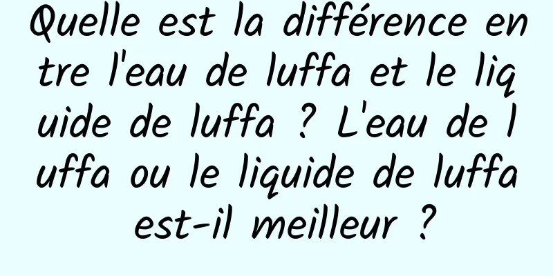 Quelle est la différence entre l'eau de luffa et le liquide de luffa ? L'eau de luffa ou le liquide de luffa est-il meilleur ?