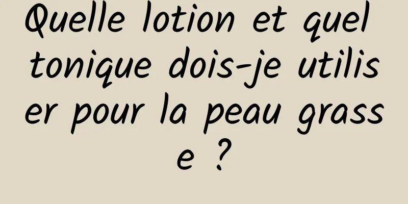 Quelle lotion et quel tonique dois-je utiliser pour la peau grasse ?